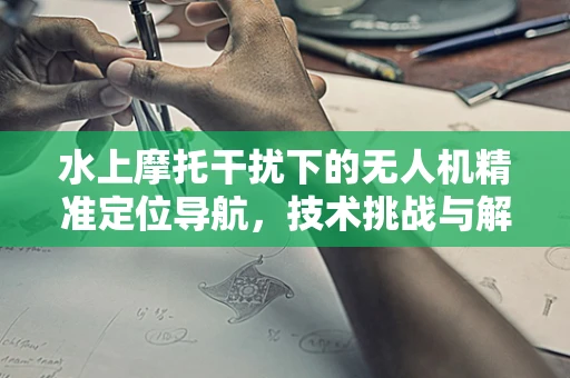 水上摩托干扰下的无人机精准定位导航，技术挑战与解决方案？