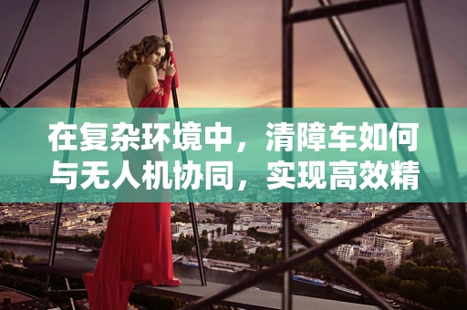 在复杂环境中，清障车如何与无人机协同，实现高效精准定位导航？
