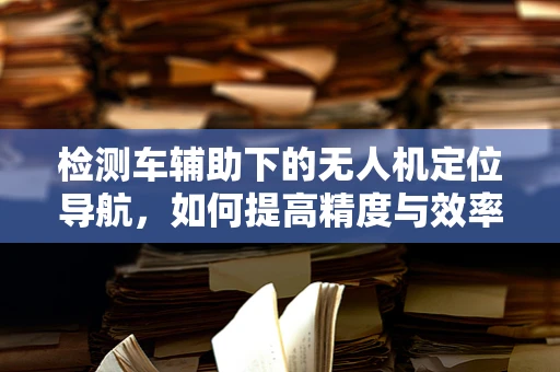检测车辅助下的无人机定位导航，如何提高精度与效率？
