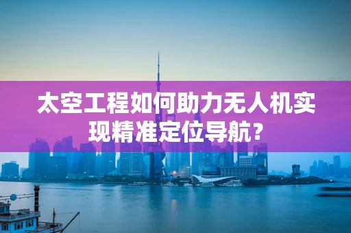 太空工程如何助力无人机实现精准定位导航？