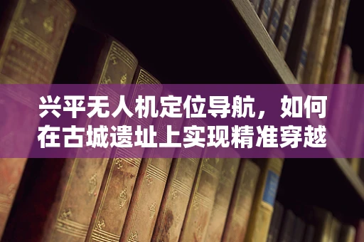兴平无人机定位导航，如何在古城遗址上实现精准穿越？
