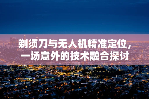 剃须刀与无人机精准定位，一场意外的技术融合探讨