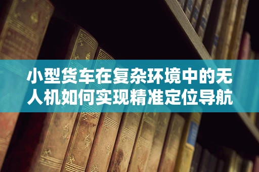 小型货车在复杂环境中的无人机如何实现精准定位导航？