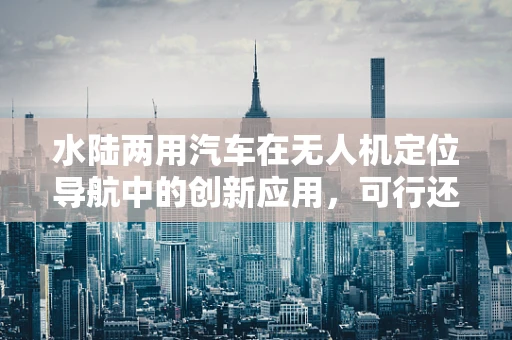 水陆两用汽车在无人机定位导航中的创新应用，可行还是挑战？