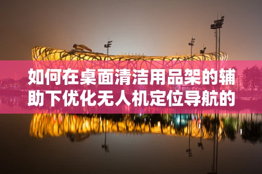 如何在桌面清洁用品架的辅助下优化无人机定位导航的精准度？