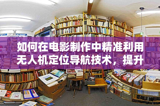 如何在电影制作中精准利用无人机定位导航技术，提升拍摄效率与创意？
