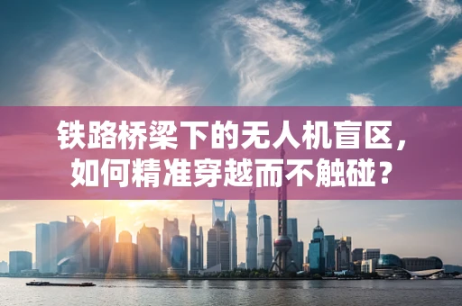 铁路桥梁下的无人机盲区，如何精准穿越而不触碰？