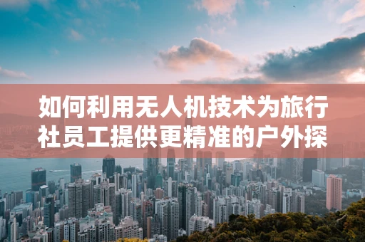 如何利用无人机技术为旅行社员工提供更精准的户外探险导航？
