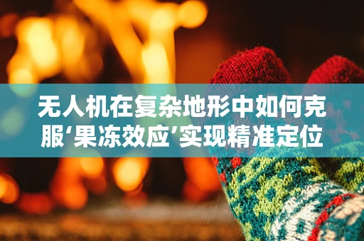 无人机在复杂地形中如何克服‘果冻效应’实现精准定位？