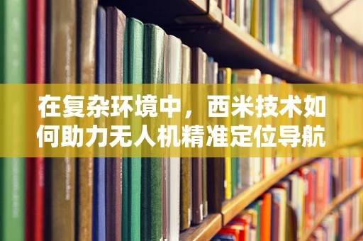 在复杂环境中，西米技术如何助力无人机精准定位导航？