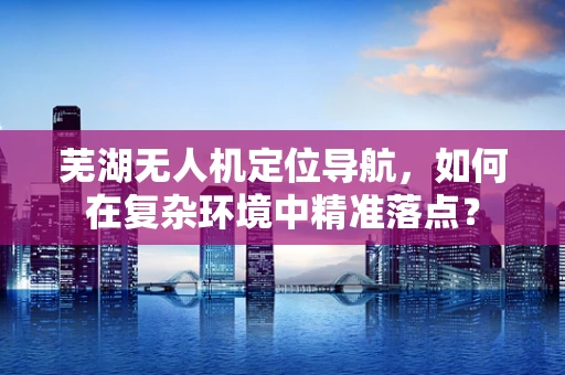 芜湖无人机定位导航，如何在复杂环境中精准落点？