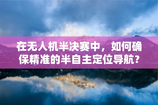 在无人机半决赛中，如何确保精准的半自主定位导航？