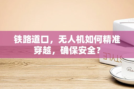 铁路道口，无人机如何精准穿越，确保安全？