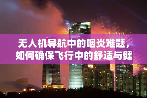 无人机导航中的咽炎难题，如何确保飞行中的舒适与健康？