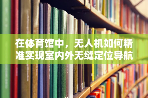 在体育馆中，无人机如何精准实现室内外无缝定位导航？