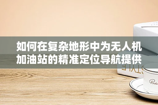 如何在复杂地形中为无人机加油站的精准定位导航提供解决方案？