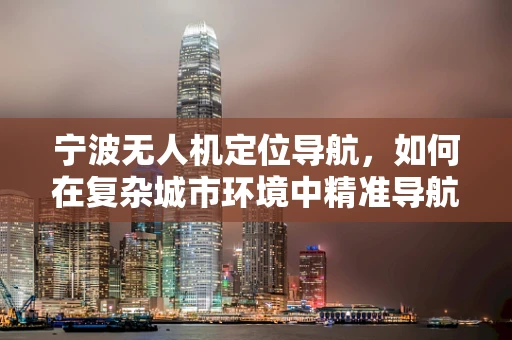 宁波无人机定位导航，如何在复杂城市环境中精准导航？