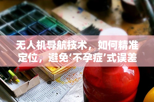 无人机导航技术，如何精准定位，避免‘不孕症’式误差？