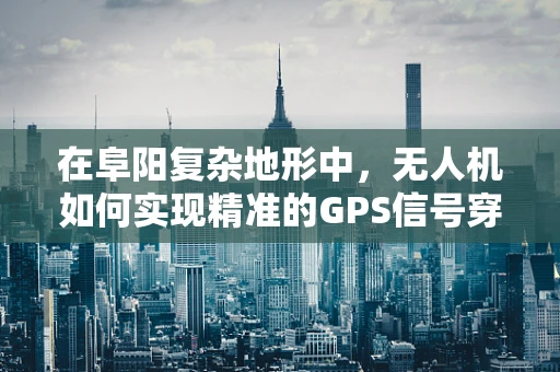 在阜阳复杂地形中，无人机如何实现精准的GPS信号穿透与导航？