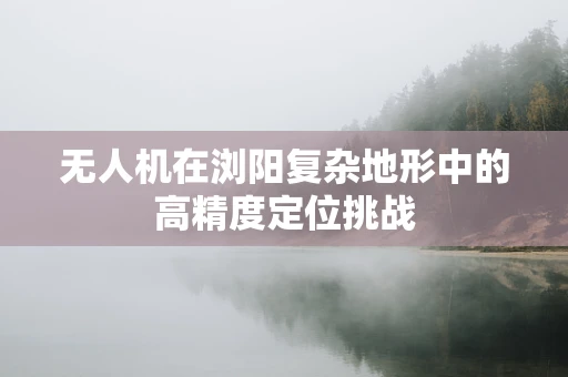 无人机在浏阳复杂地形中的高精度定位挑战