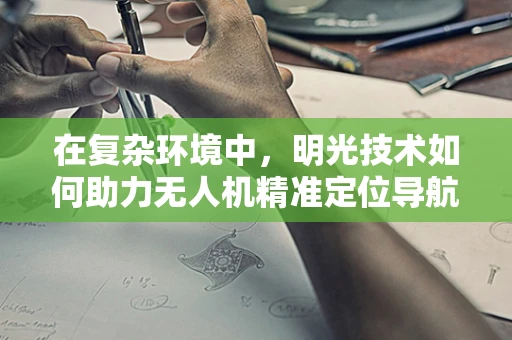 在复杂环境中，明光技术如何助力无人机精准定位导航？