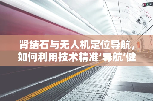 肾结石与无人机定位导航，如何利用技术精准‘导航’健康之路？