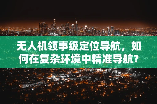 无人机领事级定位导航，如何在复杂环境中精准导航？