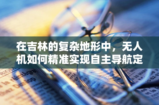 在吉林的复杂地形中，无人机如何精准实现自主导航定位？