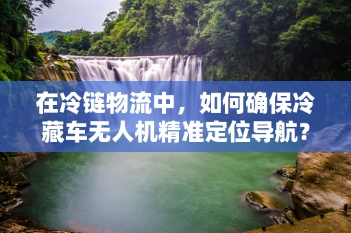 在冷链物流中，如何确保冷藏车无人机精准定位导航？