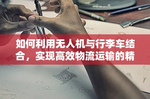 如何利用无人机与行李车结合，实现高效物流运输的精准定位导航？