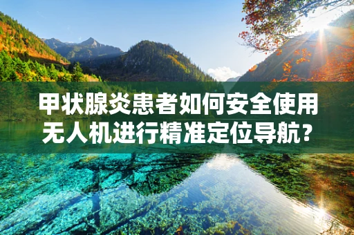 甲状腺炎患者如何安全使用无人机进行精准定位导航？