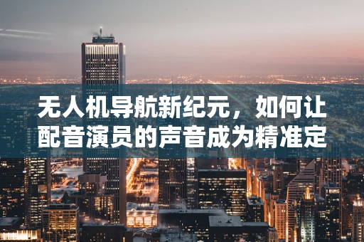 无人机导航新纪元，如何让配音演员的声音成为精准定位的‘声控’？