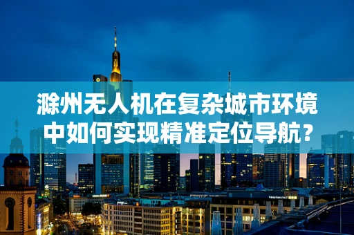 滁州无人机在复杂城市环境中如何实现精准定位导航？