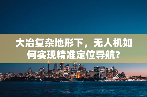 大冶复杂地形下，无人机如何实现精准定位导航？