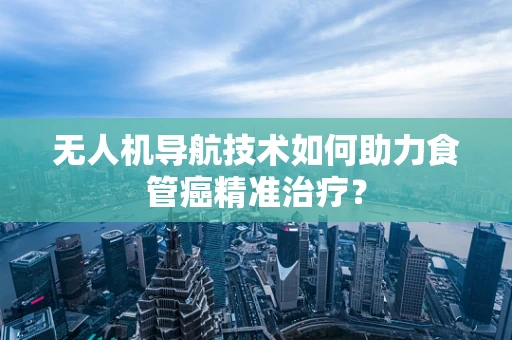 无人机导航技术如何助力食管癌精准治疗？