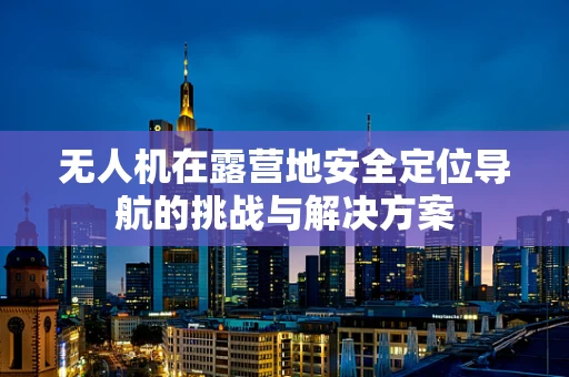 无人机在露营地安全定位导航的挑战与解决方案