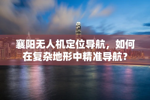 襄阳无人机定位导航，如何在复杂地形中精准导航？