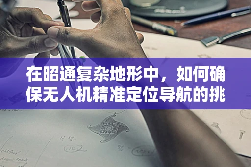 在昭通复杂地形中，如何确保无人机精准定位导航的挑战与对策？