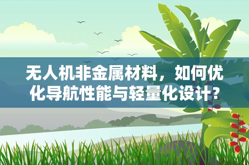 无人机非金属材料，如何优化导航性能与轻量化设计？