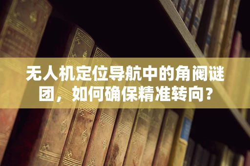 无人机定位导航中的角阀谜团，如何确保精准转向？