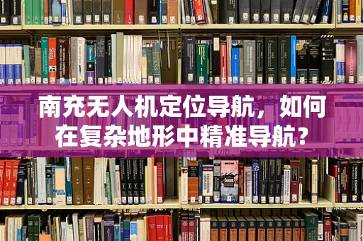 南充无人机定位导航，如何在复杂地形中精准导航？