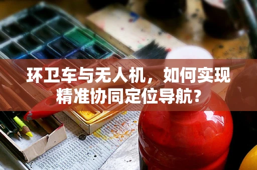 环卫车与无人机，如何实现精准协同定位导航？