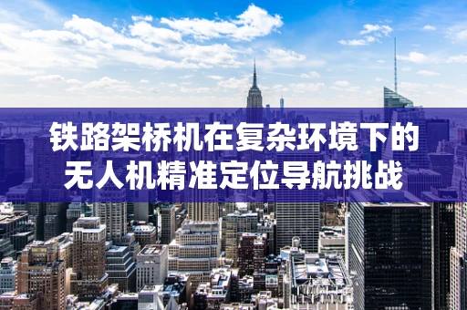 铁路架桥机在复杂环境下的无人机精准定位导航挑战