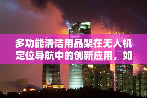多功能清洁用品架在无人机定位导航中的创新应用，如何提升设备维护效率？