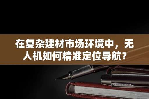 在复杂建材市场环境中，无人机如何精准定位导航？