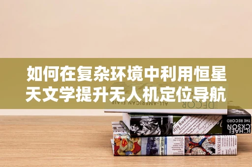 如何在复杂环境中利用恒星天文学提升无人机定位导航的精度？