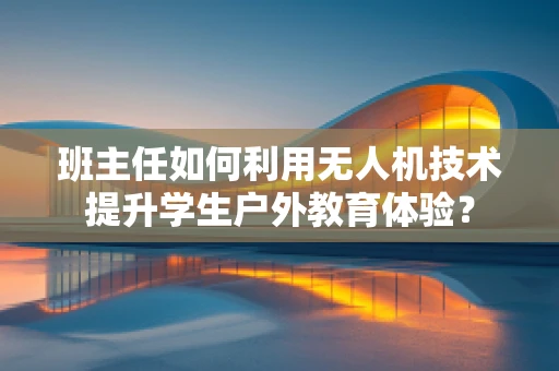 班主任如何利用无人机技术提升学生户外教育体验？