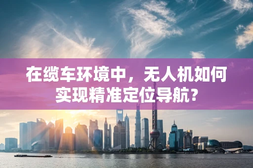 在缆车环境中，无人机如何实现精准定位导航？