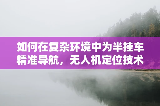 如何在复杂环境中为半挂车精准导航，无人机定位技术的挑战与应对