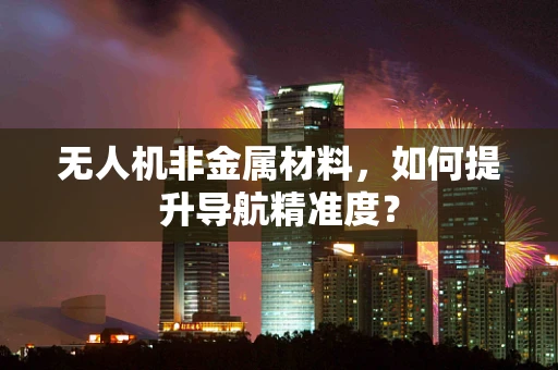 无人机非金属材料，如何提升导航精准度？